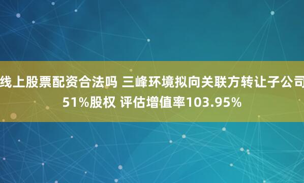 线上股票配资合法吗 三峰环境拟向关联方转让子公司51%股权 评估增值率103.95%