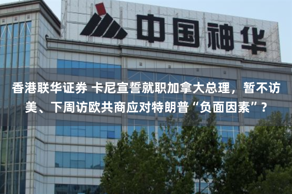 香港联华证券 卡尼宣誓就职加拿大总理，暂不访美、下周访欧共商应对特朗普“负面因素”？