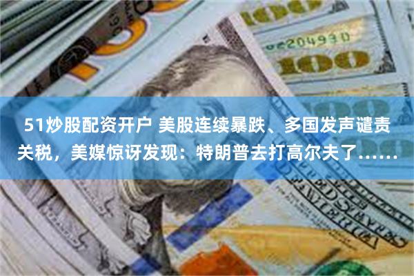 51炒股配资开户 美股连续暴跌、多国发声谴责关税，美媒惊讶发现：特朗普去打高尔夫了……