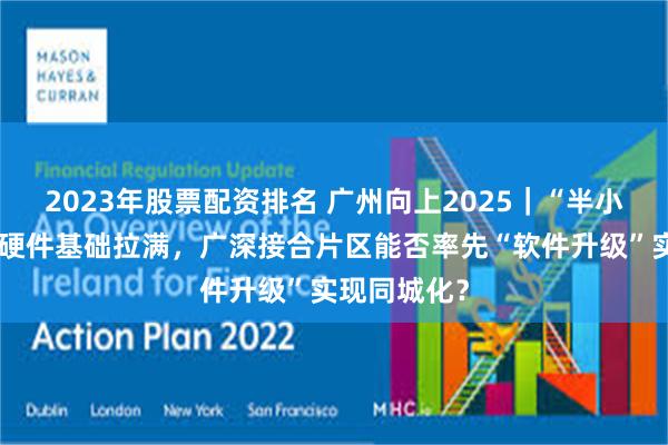 2023年股票配资排名 广州向上2025｜“半小时交通圈”硬件基础拉满，广深接合片区能否率先“软件升级”实现同城化？
