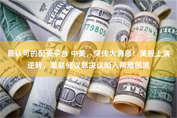 最认可的配资平台 中美，突传大消息！美股上演逆转，美联储议息决议陷入两难困境