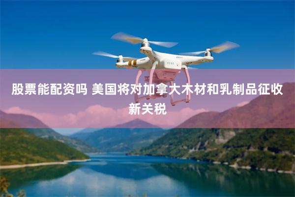 股票能配资吗 美国将对加拿大木材和乳制品征收新关税
