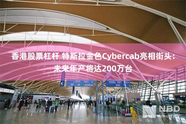 香港股票杠杆 特斯拉金色Cybercab亮相街头：未来年产将达200万台