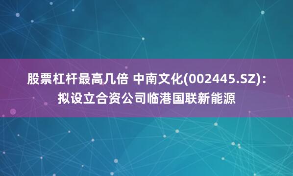 股票杠杆最高几倍 中南文化(002445.SZ)：拟设立合资公司临港国联新能源