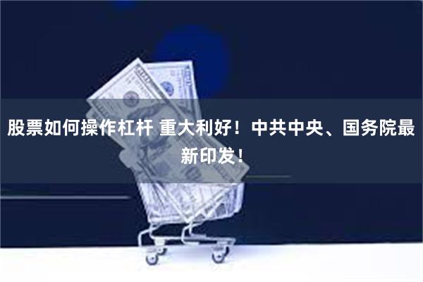 股票如何操作杠杆 重大利好！中共中央、国务院最新印发！