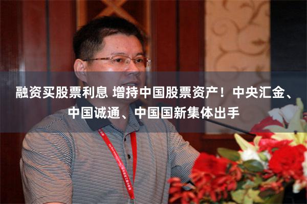 融资买股票利息 增持中国股票资产！中央汇金、中国诚通、中国国新集体出手