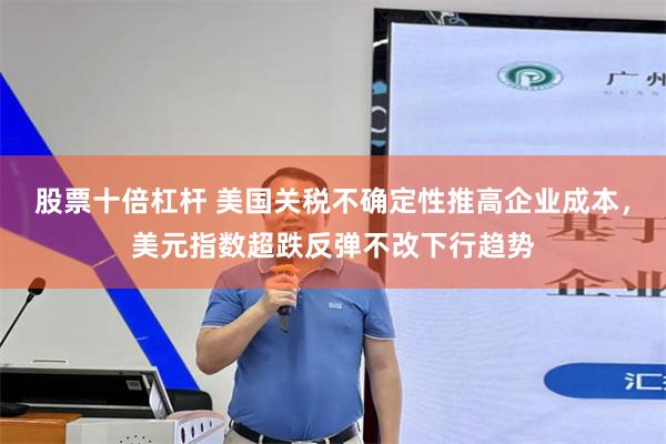 股票十倍杠杆 美国关税不确定性推高企业成本，美元指数超跌反弹不改下行趋势