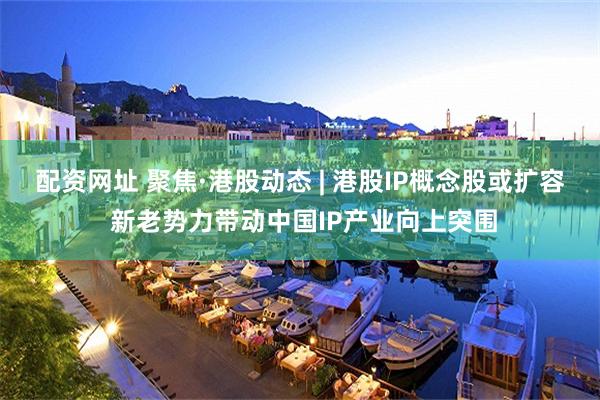 配资网址 聚焦·港股动态 | 港股IP概念股或扩容 新老势力带动中国IP产业向上突围