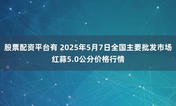 股票配资平台有 2025年5月7日全国主要批发市场红蒜5.0公分价格行情