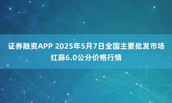 证券融资APP 2025年5月7日全国主要批发市场红蒜6.0公分价格行情