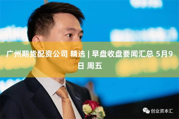 广州期货配资公司 精选 | 早盘收盘要闻汇总 5月9日 周五