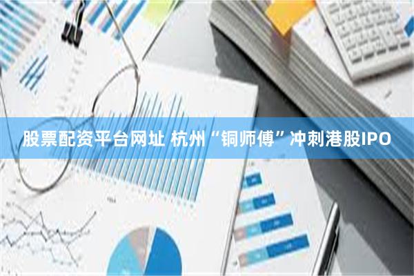 股票配资平台网址 杭州“铜师傅”冲刺港股IPO