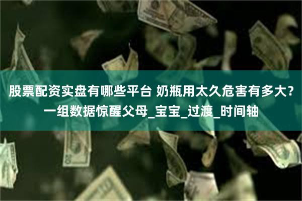 股票配资实盘有哪些平台 奶瓶用太久危害有多大？一组数据惊醒父母_宝宝_过渡_时间轴