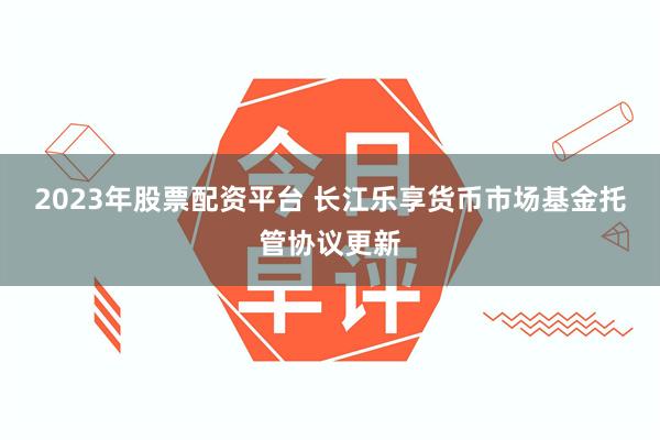 2023年股票配资平台 长江乐享货币市场基金托管协议更新