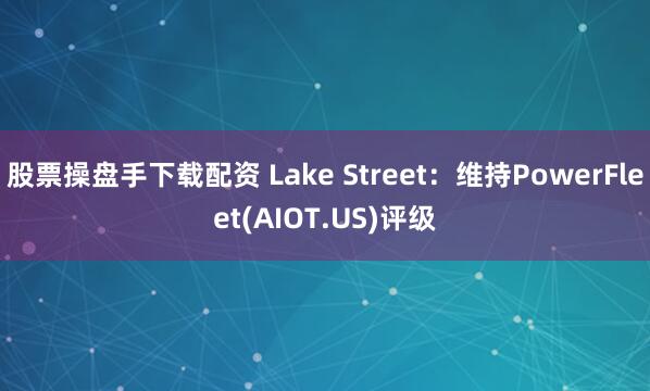 股票操盘手下载配资 Lake Street：维持PowerFleet(AIOT.US)评级