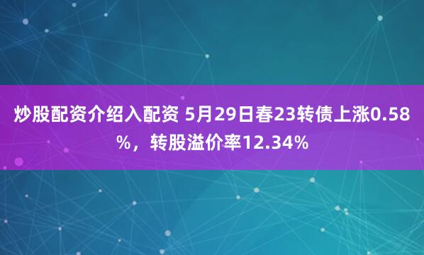 炒股配资介绍入配资 5月29日春23转债上涨0.58%，转股溢价率12.34%
