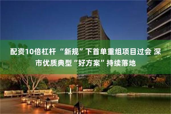 配资10倍杠杆 “新规”下首单重组项目过会 深市优质典型“好方案”持续落地
