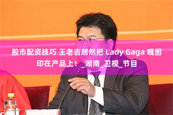 股市配资技巧 王老吉居然把 Lady Gaga 嘎图印在产品上！_湖南_卫视_节目