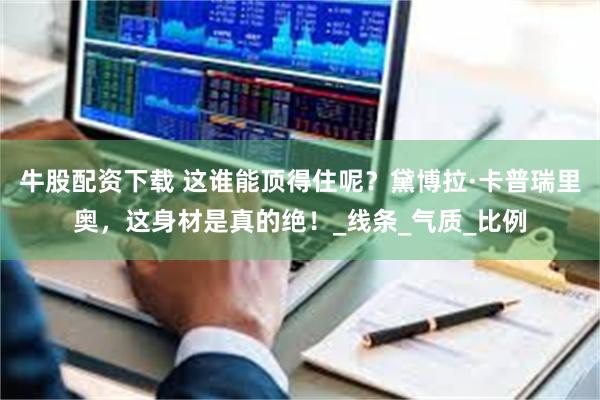 牛股配资下载 这谁能顶得住呢？黛博拉·卡普瑞里奥，这身材是真的绝！_线条_气质_比例