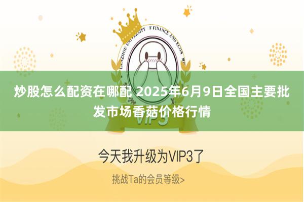 炒股怎么配资在哪配 2025年6月9日全国主要批发市场香菇价格行情