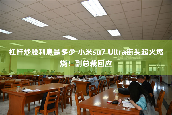 杠杆炒股利息是多少 小米su7 Ultra街头起火燃烧！副总裁回应