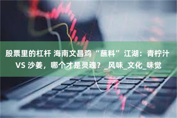 股票里的杠杆 海南文昌鸡 “蘸料” 江湖：青柠汁 VS 沙姜，哪个才是灵魂？_风味_文化_味觉