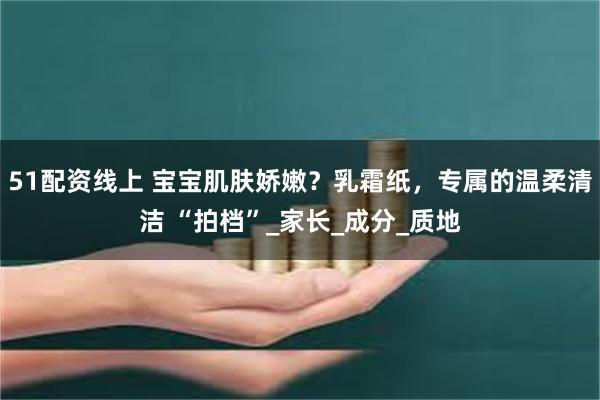 51配资线上 宝宝肌肤娇嫩？乳霜纸，专属的温柔清洁 “拍档”_家长_成分_质地