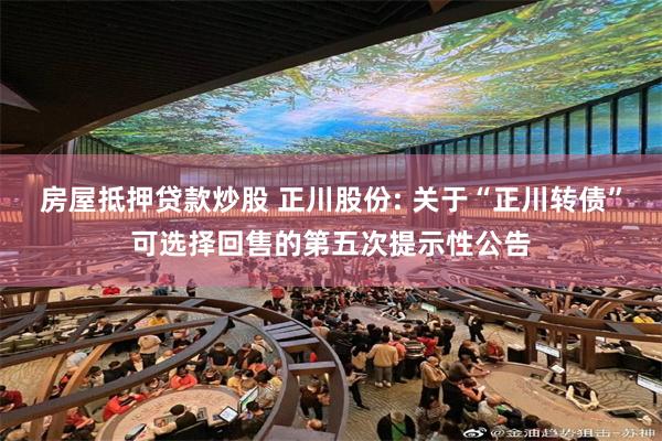 房屋抵押贷款炒股 正川股份: 关于“正川转债”可选择回售的第五次提示性公告