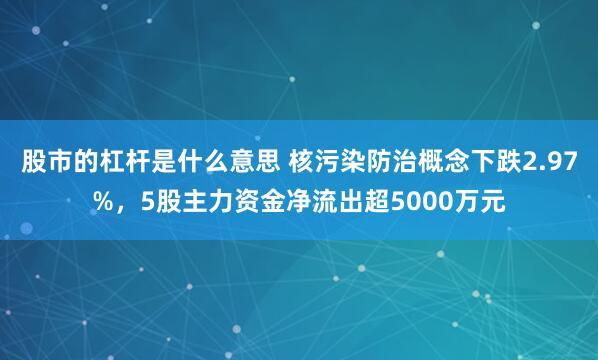 股市的杠杆是什么意思 核污染防治概念下跌2.97%，5股主力资金净流出超5000万元
