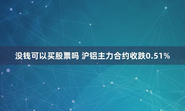 没钱可以买股票吗 沪铝主力合约收跌0.51%