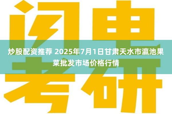 炒股配资推荐 2025年7月1日甘肃天水市瀛池果菜批发市场价格行情
