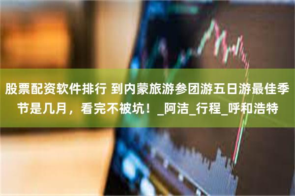 股票配资软件排行 到内蒙旅游参团游五日游最佳季节是几月，看完不被坑！_阿洁_行程_呼和浩特