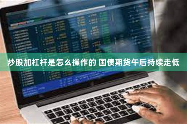炒股加杠杆是怎么操作的 国债期货午后持续走低