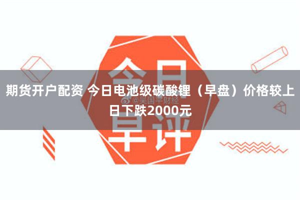 期货开户配资 今日电池级碳酸锂（早盘）价格较上日下跌2000元