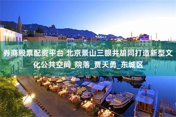 券商股票配资平台 北京景山三眼井胡同打造新型文化公共空间_院落_贾天勇_东城区