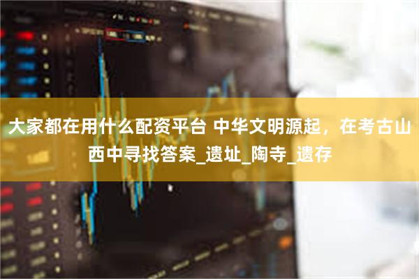 大家都在用什么配资平台 中华文明源起，在考古山西中寻找答案_遗址_陶寺_遗存