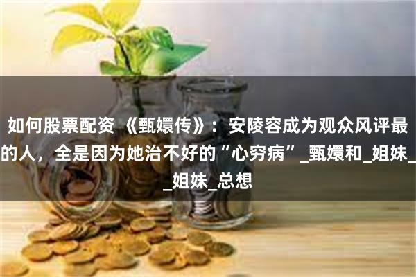 如何股票配资 《甄嬛传》：安陵容成为观众风评最讨厌的人，全是因为她治不好的“心穷病”_甄嬛和_姐妹_总想
