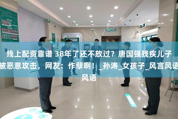 线上配资靠谱 38年了还不放过？唐国强残疾儿子被恶意攻击，网友：作孽啊！_孙涛_女孩子_风言风语