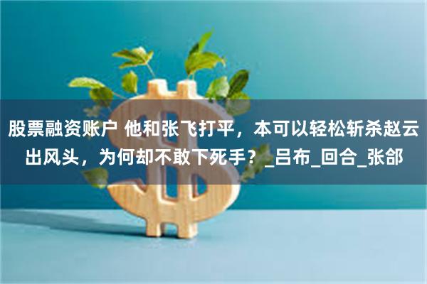 股票融资账户 他和张飞打平，本可以轻松斩杀赵云出风头，为何却不敢下死手？_吕布_回合_张郃