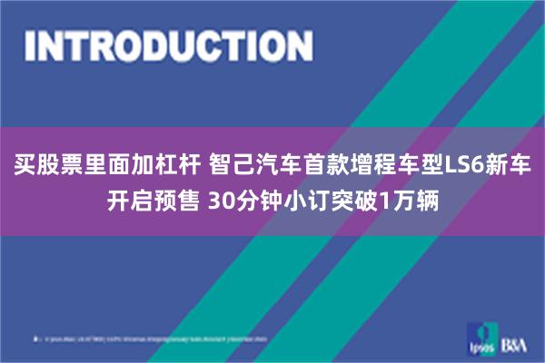 买股票里面加杠杆 智己汽车首款增程车型LS6新车开启预售 30分钟小订突破1万辆