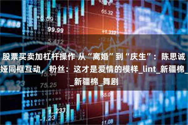 股票买卖加杠杆操作 从“离婚”到“庆生”：陈思诚佟丽娅同框互动，粉丝：这才是爱情的模样_lint_新疆棉_舞剧