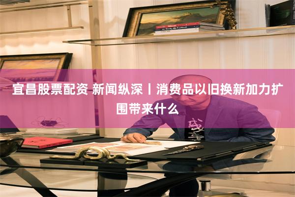 宜昌股票配资 新闻纵深丨消费品以旧换新加力扩围带来什么