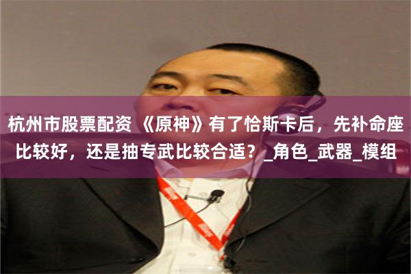 杭州市股票配资 《原神》有了恰斯卡后，先补命座比较好，还是抽专武比较合适？_角色_武器_模组