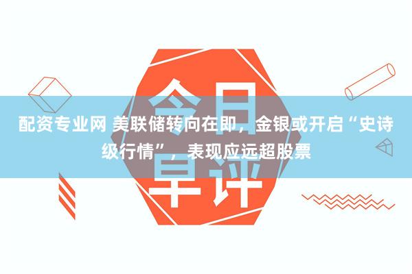 配资专业网 美联储转向在即，金银或开启“史诗级行情”，表现应远超股票