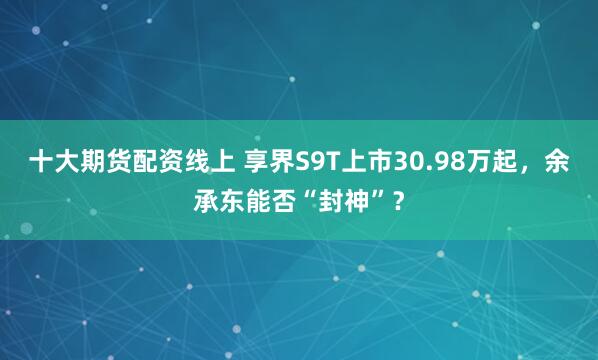 十大期货配资线上 享界S9T上市30.98万起，余承东能否“封神”？