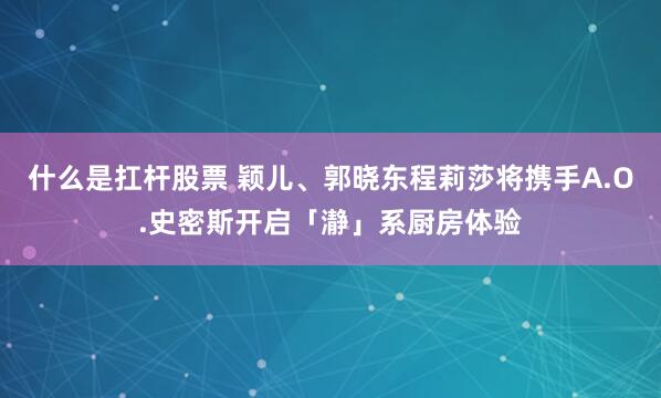 什么是扛杆股票 颖儿、郭晓东程莉莎将携手A.O.史密斯开启「瀞」系厨房体验