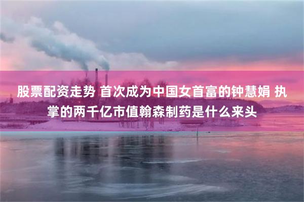 股票配资走势 首次成为中国女首富的钟慧娟 执掌的两千亿市值翰森制药是什么来头