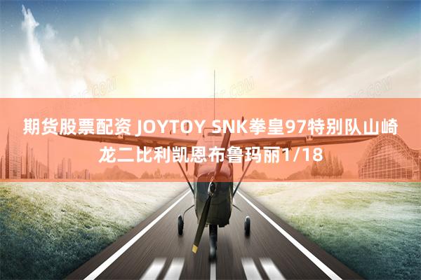 期货股票配资 JOYTOY SNK拳皇97特别队山崎龙二比利凯恩布鲁玛丽1/18