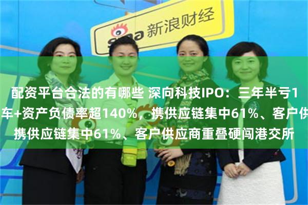 配资平台合法的有哪些 深向科技IPO:三年半亏17亿+99%营收靠单款车+资产负债率超140%,携供应链集中61%、客户供应商重叠硬闯港交所