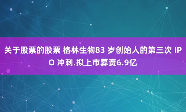 关于股票的股票 格林生物83 岁创始人的第三次 IPO 冲刺.拟上市募资6.9亿